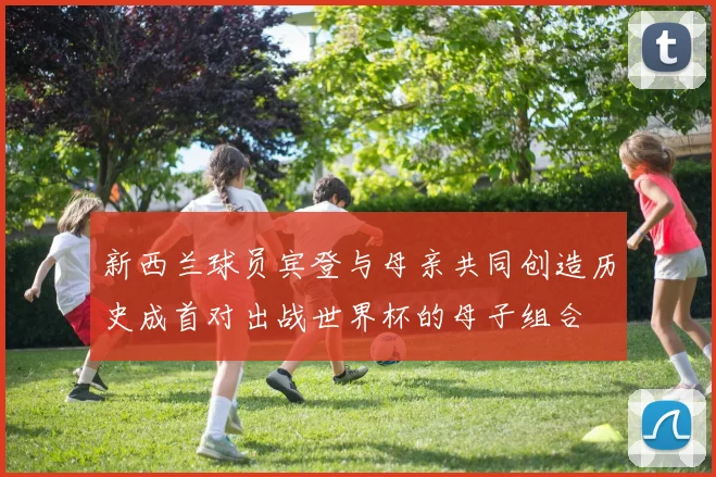 新西兰球员宾登与母亲共同创造历史成首对出战世界杯的母子组合