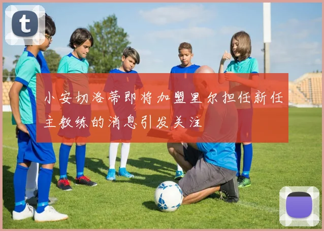 小安切洛蒂即将加盟里尔担任新任主教练的消息引发关注