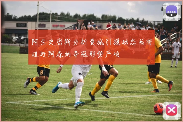阿兰史密斯分析曼城引援动态或将追赶阿森纳争冠形势严峻