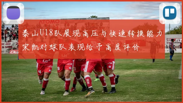 泰山U18队展现高压与快速转换能力宋凯对球队表现给予高度评价