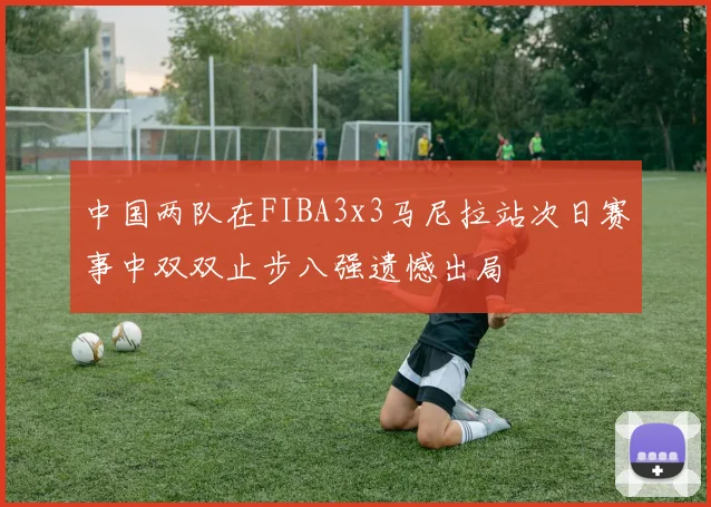 中国两队在FIBA3x3马尼拉站次日赛事中双双止步八强遗憾出局