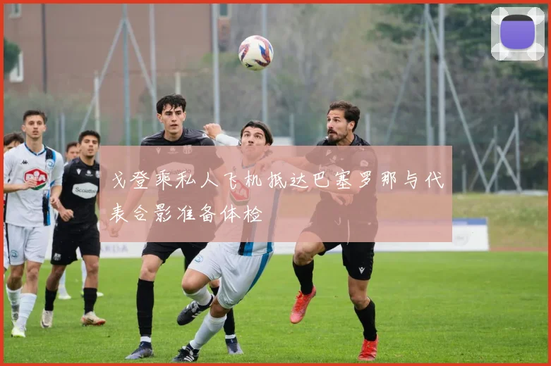 戈登乘私人飞机抵达巴塞罗那与代表合影准备体检
