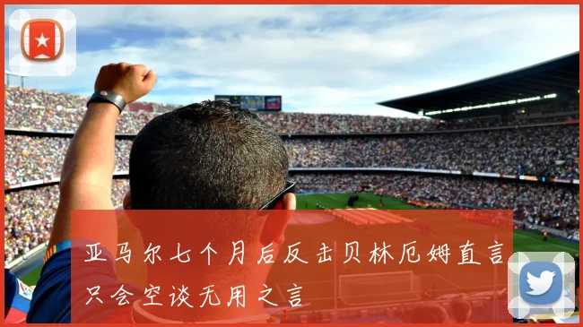 亚马尔七个月后反击贝林厄姆直言只会空谈无用之言