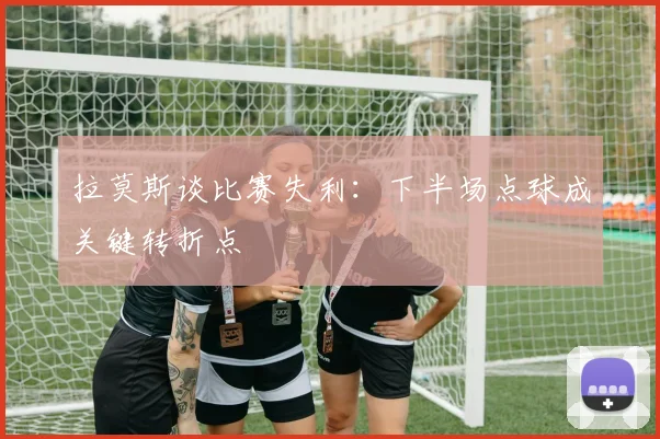 拉莫斯谈比赛失利：下半场点球成关键转折点
